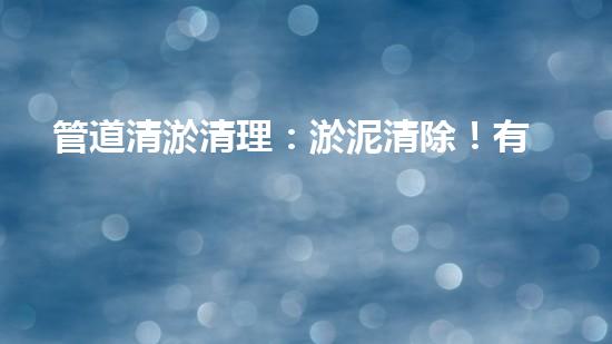 管道清淤清理：淤泥清除！有效技術(shù)和最佳實(shí)踐，整體刨析清淤工程的關(guān)鍵要素和操作步驟？